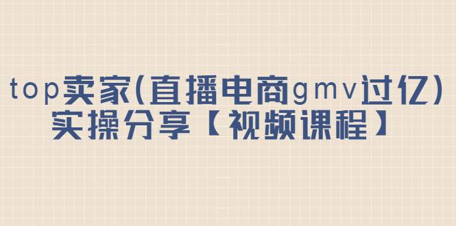top卖家（直播电商gmv过亿）实操分享【视频课程】