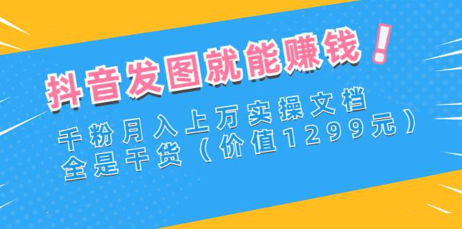 抖音发图就能赚钱：千粉月入上万实操文档，全是干货（价值1299元）