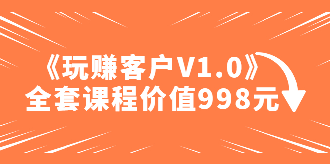 某收费课程《玩赚客户V1.0》全套课程价值998元【无水印】