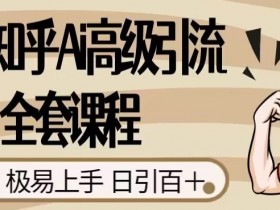 2023知乎Ai高级引流全套课程，0门槛极易上手，日引100+