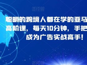 聪明的跨境人都在学的亚马逊广告高阶课，每天10分钟，手把手教你成为广告实战高手！