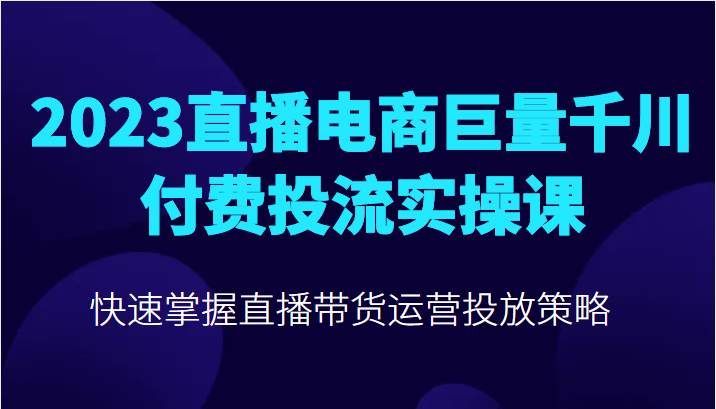 2023直播电商巨量千川付费投流实操课，快速掌握直播带货运营投放策略