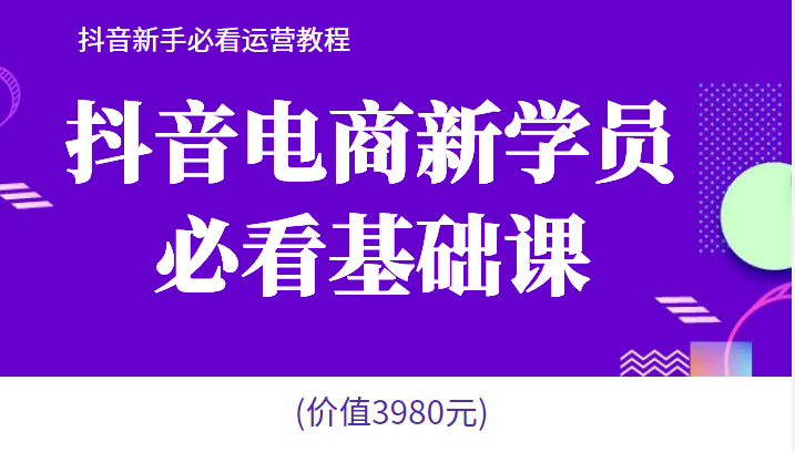 抖音电商新学员必看基础课，抖音新手必看运营教程(价值3980元)