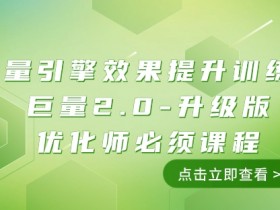 巨量引擎·效果提升训练营：巨量2.0-升级版，优化师必须课程（111节课）