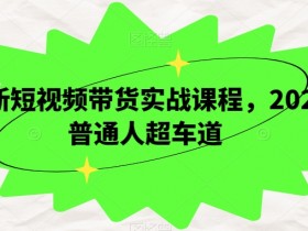 最新短视频带货实战课程，2024普通人超车道