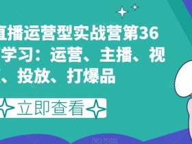 短视频直播运营型实战营第36期，全面学习：运营、主播、视频、投放、打爆品