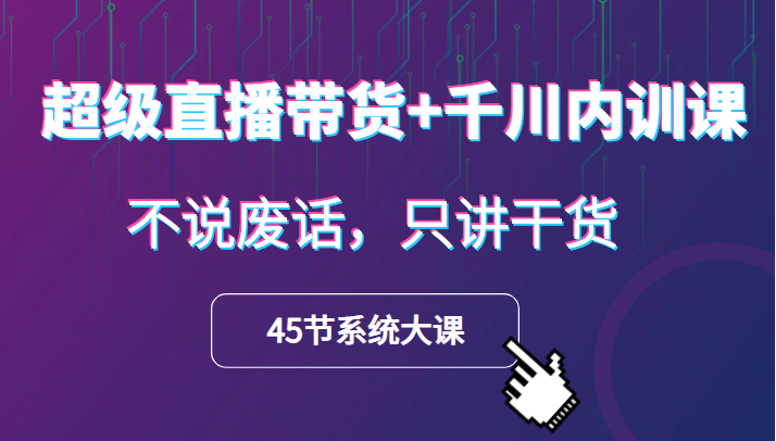 超级直播带货+千川内训课，45节系统大课，不说废话，只讲干货