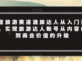抖音旅游赛道酒旅达人从入门到精通，实现旅游达人账号从内容价值到商业价值的升级