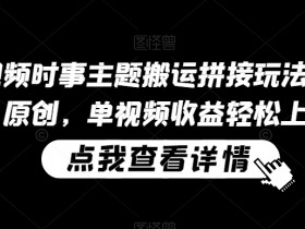 中视频时事主题搬运拼接玩法，无需原创，单视频收益轻松上百【揭秘】