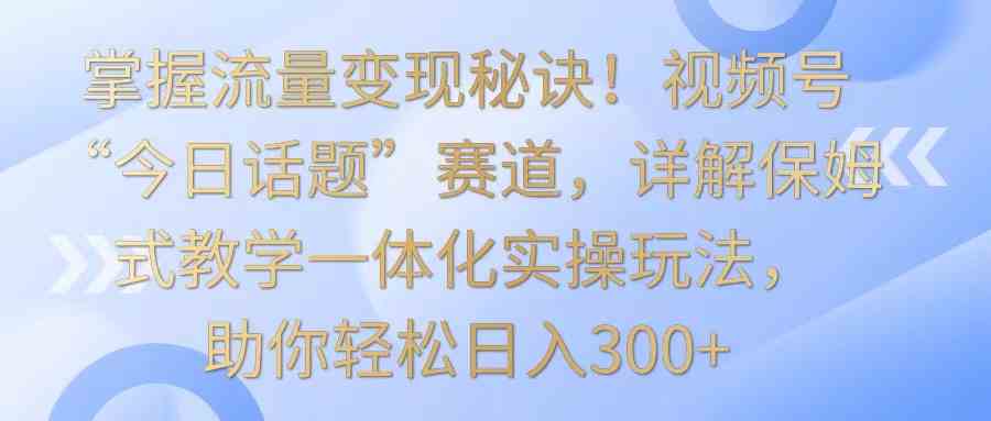 掌握流量变现秘诀！视频号“今日话题”赛道，详解保姆式教学一体化实操玩法，日入300+