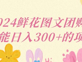 2024鲜花图文团购计划小白能稳定每日收入三位数的项目【揭秘】