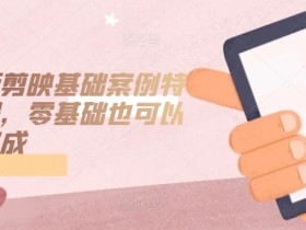 手机版剪映基础案例特效课程，零基础也可以轻松完成