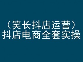 笑长抖店运营，抖店电商全套实操，抖音小店电商培训
