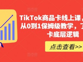TikTok商品卡线上课，​店铺端从0到1保姆级教学，了解商品卡底层逻辑