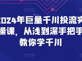 2024年巨量千川投流实操课，从浅到深手把手教你学千川