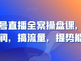 视频号直播全案操盘课，赚利润，搞流量，提势能