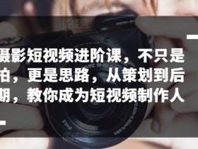 摄影短视频进阶课，不只是拍，更是思路，从策划到后期，教你成为短视频制作人