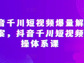 抖音千川短视频爆量解决方案，抖音千川短视频实操体系课