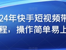 2024年快手短视频带货教程，操作简单易上手