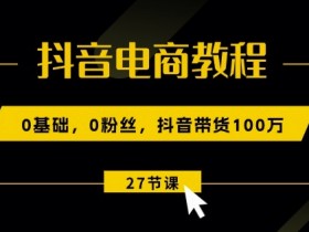抖音电商教程：0基础，0粉丝，抖音带货100w(27节视频课)