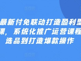 2024最新付免联动打造盈利型店铺实操课，​系统化推广运营课程，从选品到打造爆款操作