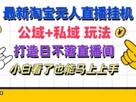 最新淘宝自动运行无人直播 公域+私域玩法打造真正的日不落直播间 小白看了也能马上上手【揭秘】
