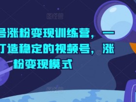 视频号涨粉变现训练营，一站式打造稳定的视频号，涨粉变现模式