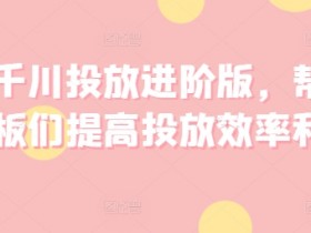 巨量千川投放进阶版，帮助各位老板们提高投放效率和收益