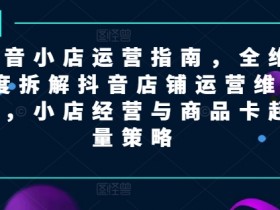 抖音小店运营指南，全维度拆解抖音店铺运营维护，小店经营与商品卡起量策略