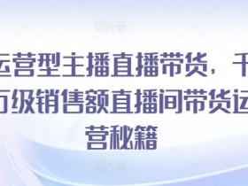 运营型主播直播带货，​千万级销售额直播间带货运营秘籍