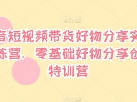 抖音短视频带货好物分享实战训练营，零基础好物分享创富特训营