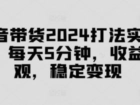 抖音带货2024打法实战课，每天5分钟，收益可观，稳定变现【揭秘】