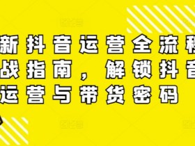 最新抖音运营全流程实战指南，解锁抖音运营与带货密码