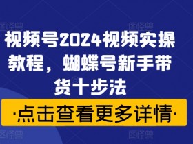 视频号2024视频实操教程，蝴蝶号新手带货十步法