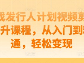 游戏发行人计划视频剪辑提升课程，从入门到精通，轻松变现