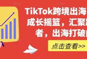 TikTok跨境出海电商人成长摇篮，汇聚跨境强者，出海打破内卷