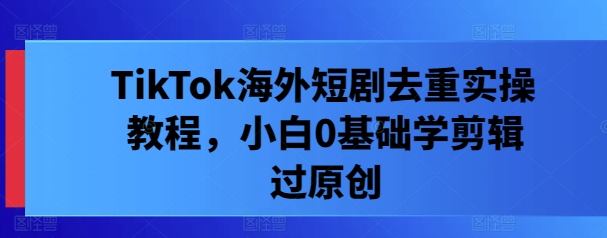 TikTok海外短剧去重实操教程，小白0根底学剪辑过原创