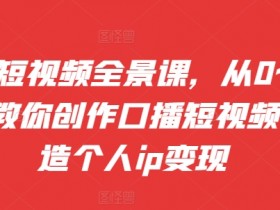 口播短视频全景课，​从0~1手把手教你创作口播短视频，打造个人ip变现