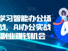 零基学习智能办公场景实战，AI办公实战+AI副业赚钱机会