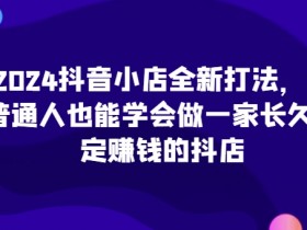 2024抖音小店全新打法，让普通人也能学会做一家长久稳定赚钱的抖店（更新）