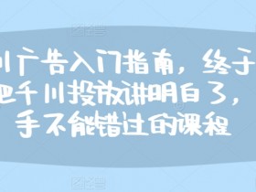 千川广告入门指南，终于有人把千川投放讲明白了，投手不能错过的课程