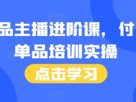 单品主播进阶课，付费单品培训实操，46节完整+话术本