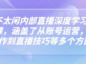 芳芳不太闲内部直播深度学习抖音精品课，涵盖了从账号运营，视频制作到直播技巧等多个方面