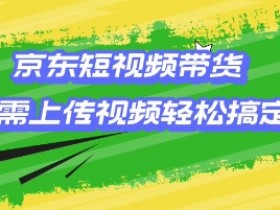 京东短视频带货，只需上传视频就搞定，小白轻松上手【揭秘】