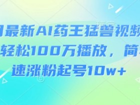3月最新AI药王猛兽视频玩法，轻松100W播放，简单快速涨粉起号10w+