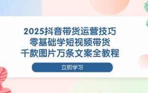 2025抖音带货运营技巧，零基础学短视频带货，千款图片万条文案全教程