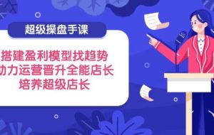 （14431期）超级操盘手课，搭建盈利模型找趋势，助力运营晋升全能店长，培养超级店长