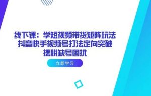 （14433期）线下课：学短视频带货矩阵玩法 抖音快手视频号打法定向突破，摆脱缺号困扰