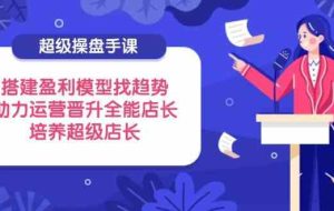 超级操盘手课，搭建盈利模型找趋势，助力运营晋升全能店长，培养超级店长