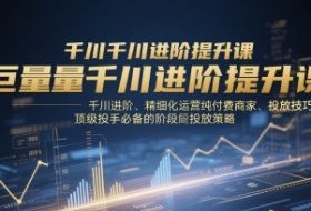 巨量千川进阶提升课，千川进阶、精细化运营纯付费商家、投放技巧、顶级投手必备的阶段性投放策略